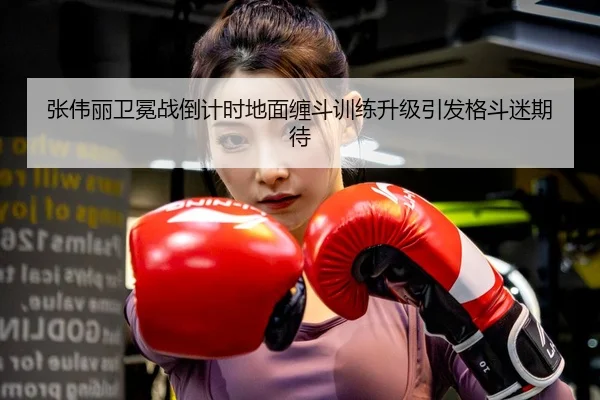 张伟丽卫冕战倒计时地面缠斗训练升级引发格斗迷期待